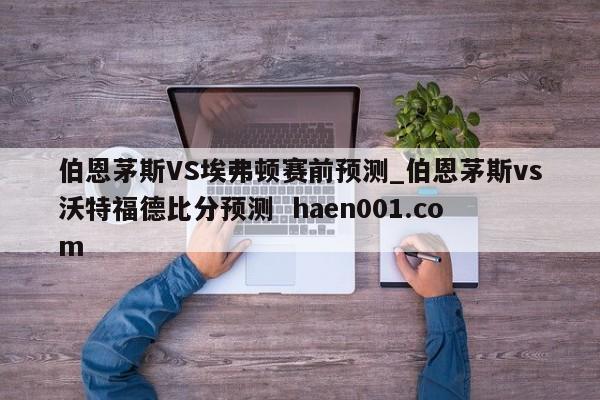 伯恩茅斯VS埃弗顿赛前预测_伯恩茅斯vs沃特福德比分预测  haen001.com