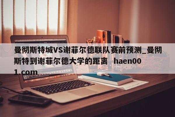 曼彻斯特城VS谢菲尔德联队赛前预测_曼彻斯特到谢菲尔德大学的距离  haen001.com