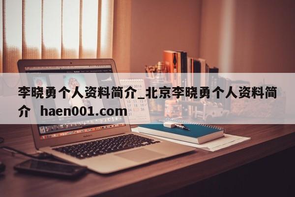 李晓勇个人资料简介_北京李晓勇个人资料简介  haen001.com