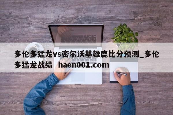 多伦多猛龙vs密尔沃基雄鹿比分预测_多伦多猛龙战绩  haen001.com