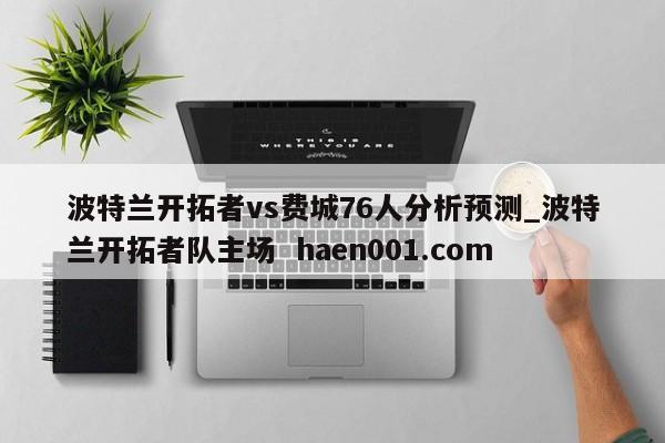波特兰开拓者vs费城76人分析预测_波特兰开拓者队主场  haen001.com