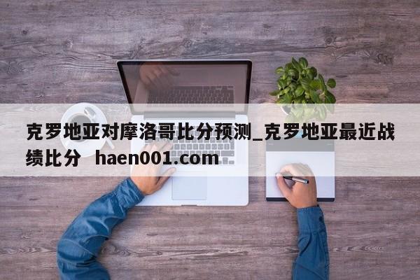 克罗地亚对摩洛哥比分预测_克罗地亚最近战绩比分  haen001.com