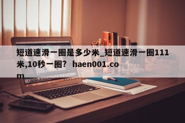 短道速滑一圈是多少米_短道速滑一圈111米,10秒一圈?  haen001.com