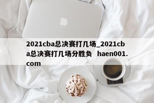 2021cba总决赛打几场_2021cba总决赛打几场分胜负  haen001.com