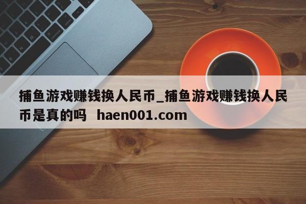 捕鱼游戏赚钱换人民币_捕鱼游戏赚钱换人民币是真的吗  haen001.com