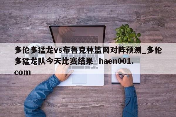 多伦多猛龙vs布鲁克林篮网对阵预测_多伦多猛龙队今天比赛结果  haen001.com