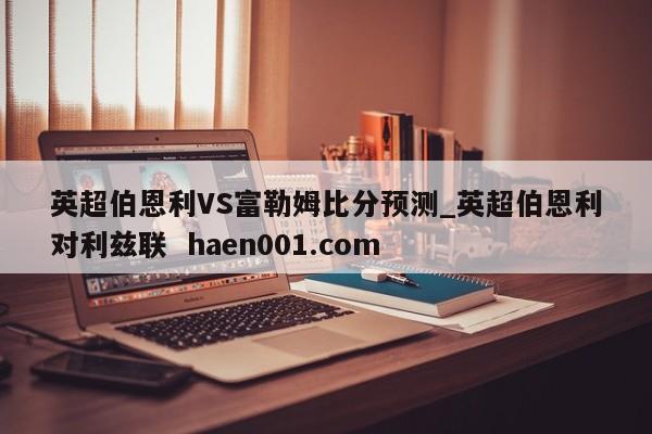 英超伯恩利VS富勒姆比分预测_英超伯恩利对利兹联  haen001.com