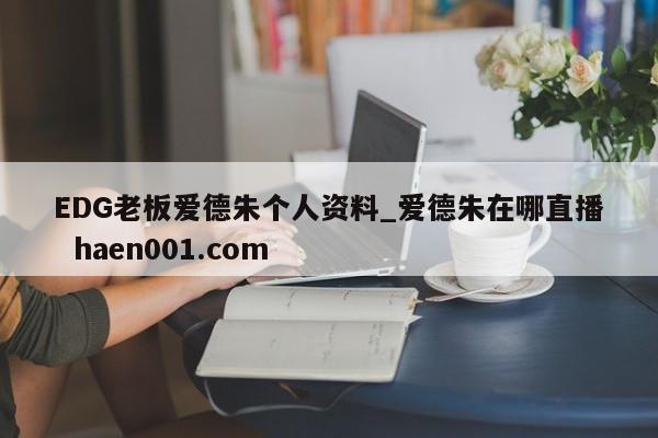 EDG老板爱德朱个人资料_爱德朱在哪直播  haen001.com