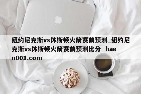 纽约尼克斯vs休斯顿火箭赛前预测_纽约尼克斯vs休斯顿火箭赛前预测比分  haen001.com