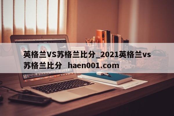 英格兰VS苏格兰比分_2021英格兰vs苏格兰比分  haen001.com