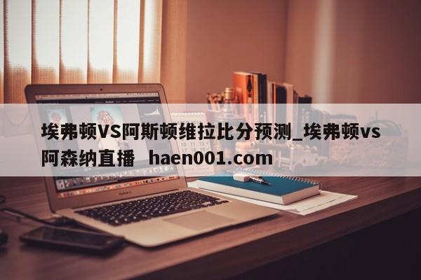 埃弗顿VS阿斯顿维拉比分预测_埃弗顿vs阿森纳直播  haen001.com