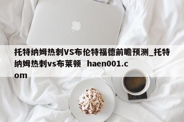 托特纳姆热刺VS布伦特福德前瞻预测_托特纳姆热刺vs布莱顿  haen001.com
