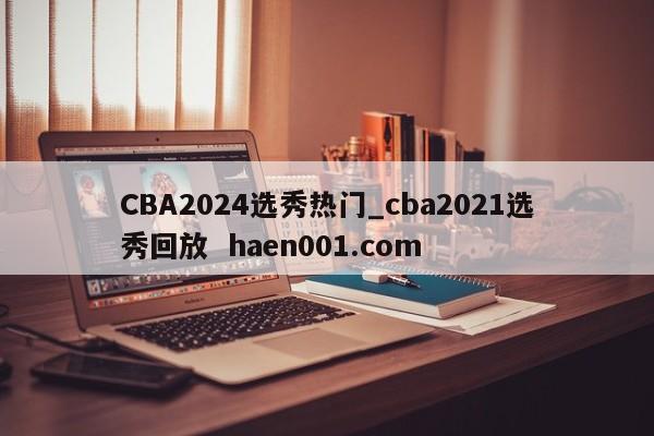 CBA2024选秀热门_cba2021选秀回放  haen001.com