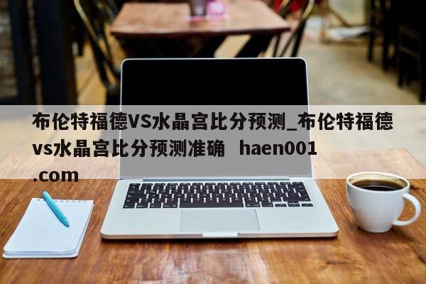 布伦特福德VS水晶宫比分预测_布伦特福德vs水晶宫比分预测准确  haen001.com