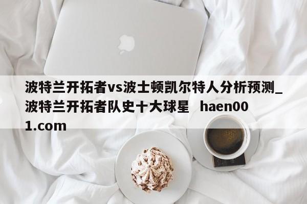 波特兰开拓者vs波士顿凯尔特人分析预测_波特兰开拓者队史十大球星  haen001.com