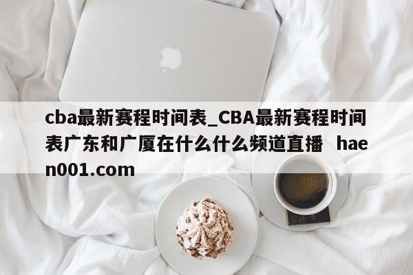 cba最新赛程时间表_CBA最新赛程时间表广东和广厦在什么什么频道直播  haen001.com