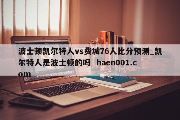 波士顿凯尔特人vs费城76人比分预测_凯尔特人是波士顿的吗  haen001.com