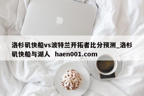 洛杉矶快船vs波特兰开拓者比分预测_洛杉矶快船与湖人  haen001.com