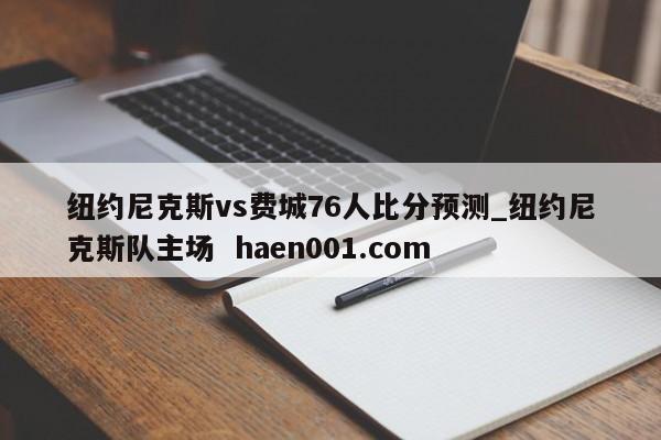 纽约尼克斯vs费城76人比分预测_纽约尼克斯队主场  haen001.com