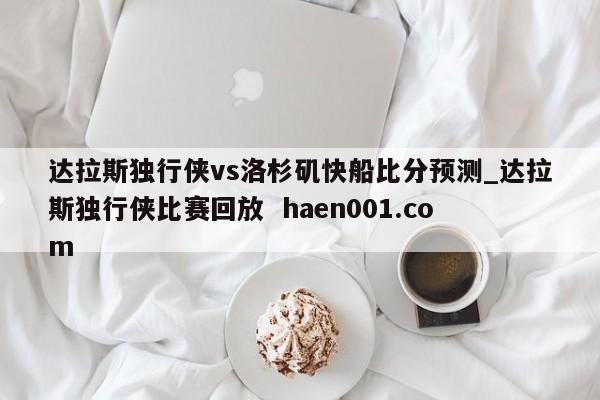 达拉斯独行侠vs洛杉矶快船比分预测_达拉斯独行侠比赛回放  haen001.com