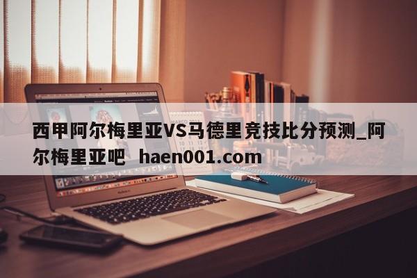 西甲阿尔梅里亚VS马德里竞技比分预测_阿尔梅里亚吧  haen001.com