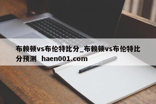 布赖顿vs布伦特比分_布赖顿vs布伦特比分预测  haen001.com