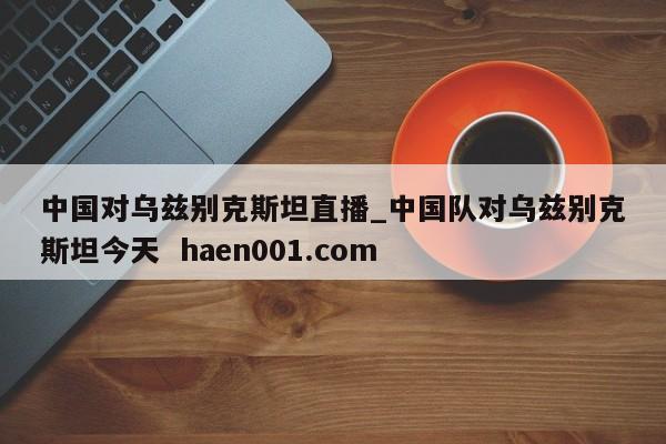 中国对乌兹别克斯坦直播_中国队对乌兹别克斯坦今天  haen001.com