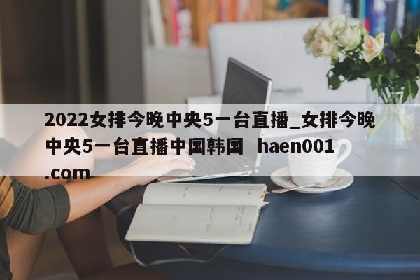 2022女排今晚中央5一台直播_女排今晚中央5一台直播中国韩国  haen001.com