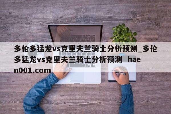 多伦多猛龙vs克里夫兰骑士分析预测_多伦多猛龙vs克里夫兰骑士分析预测  haen001.com