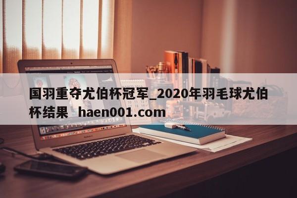 国羽重夺尤伯杯冠军_2020年羽毛球尤伯杯结果  haen001.com