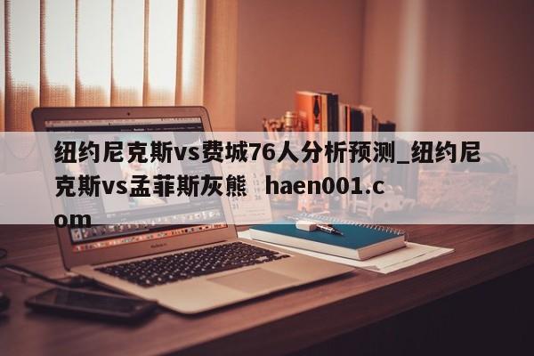 纽约尼克斯vs费城76人分析预测_纽约尼克斯vs孟菲斯灰熊  haen001.com