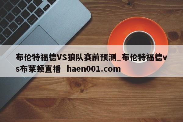 布伦特福德VS狼队赛前预测_布伦特福德vs布莱顿直播  haen001.com