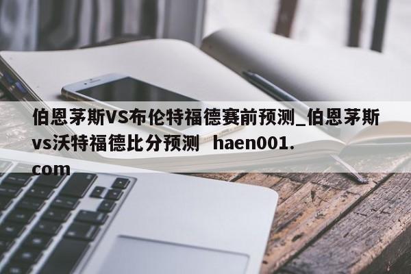 伯恩茅斯VS布伦特福德赛前预测_伯恩茅斯vs沃特福德比分预测  haen001.com