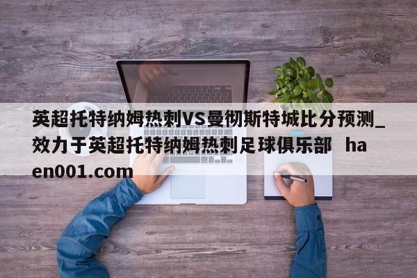 英超托特纳姆热刺VS曼彻斯特城比分预测_效力于英超托特纳姆热刺足球俱乐部  haen001.com