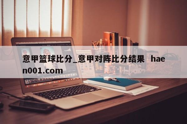 意甲篮球比分_意甲对阵比分结果  haen001.com