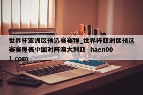 世界杯亚洲区预选赛赛程_世界杯亚洲区预选赛赛程表中国对阵澳大利亚  haen001.com