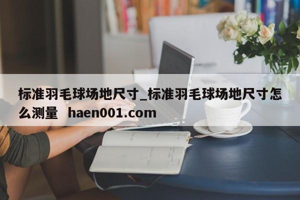 标准羽毛球场地尺寸_标准羽毛球场地尺寸怎么测量  haen001.com