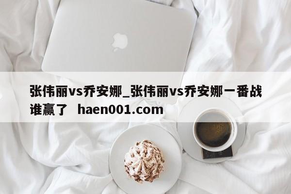 张伟丽vs乔安娜_张伟丽vs乔安娜一番战谁赢了  haen001.com