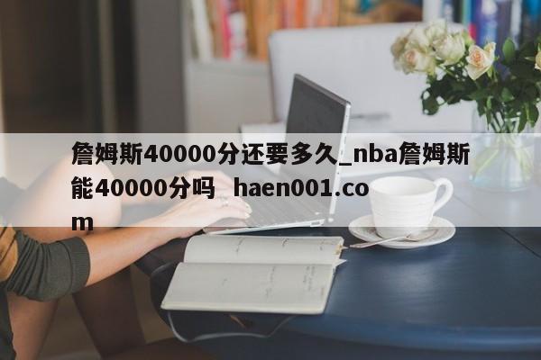 詹姆斯40000分还要多久_nba詹姆斯能40000分吗  haen001.com