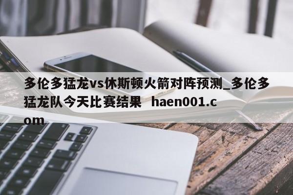 多伦多猛龙vs休斯顿火箭对阵预测_多伦多猛龙队今天比赛结果  haen001.com