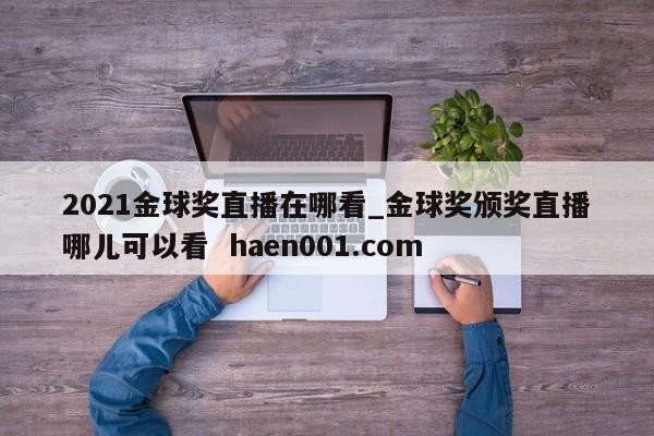 2021金球奖直播在哪看_金球奖颁奖直播哪儿可以看  haen001.com