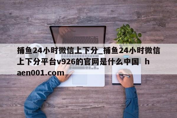 捕鱼24小时微信上下分_捕鱼24小时微信上下分平台v926的官网是什么中国  haen001.com