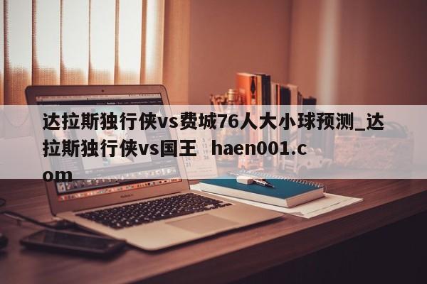 达拉斯独行侠vs费城76人大小球预测_达拉斯独行侠vs国王  haen001.com