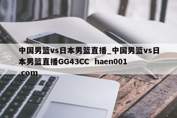中国男篮vs日本男篮直播_中国男篮vs日本男篮直播GG43CC  haen001.com