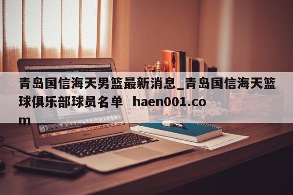 青岛国信海天男篮最新消息_青岛国信海天篮球俱乐部球员名单  haen001.com
