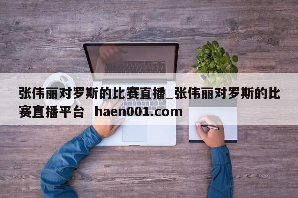 张伟丽对罗斯的比赛直播_张伟丽对罗斯的比赛直播平台  haen001.com