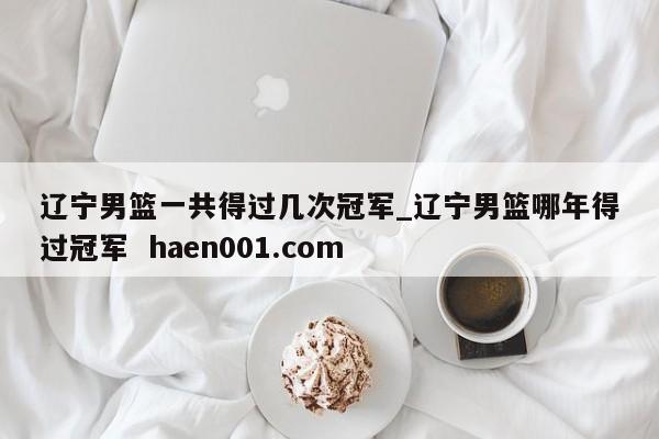 辽宁男篮一共得过几次冠军_辽宁男篮哪年得过冠军  haen001.com