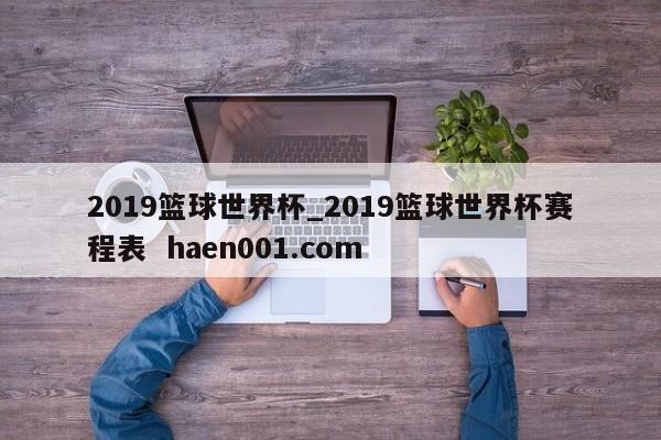 2019篮球世界杯_2019篮球世界杯赛程表 haen001.com