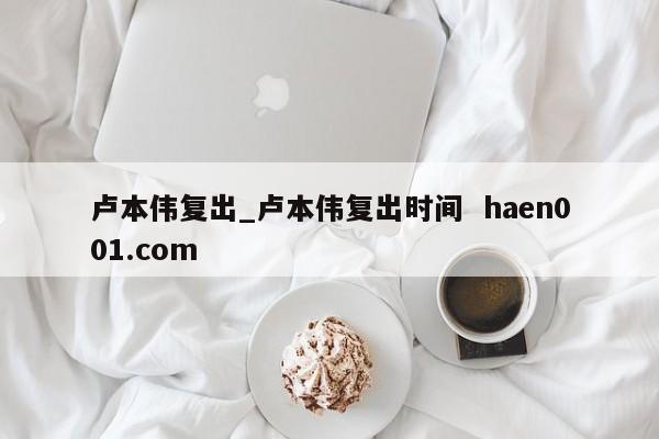 卢本伟复出_卢本伟复出时间 haen001.com