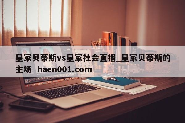 皇家贝蒂斯vs皇家社会直播_皇家贝蒂斯的主场 haen001.com